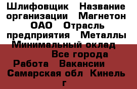 Шлифовщик › Название организации ­ Магнетон, ОАО › Отрасль предприятия ­ Металлы › Минимальный оклад ­ 20 000 - Все города Работа » Вакансии   . Самарская обл.,Кинель г.